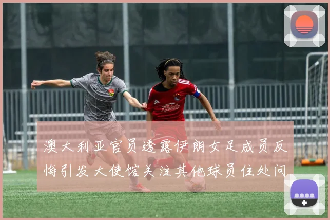 澳大利亚官员透露伊朗女足成员反悔引发大使馆关注其他球员住处问题