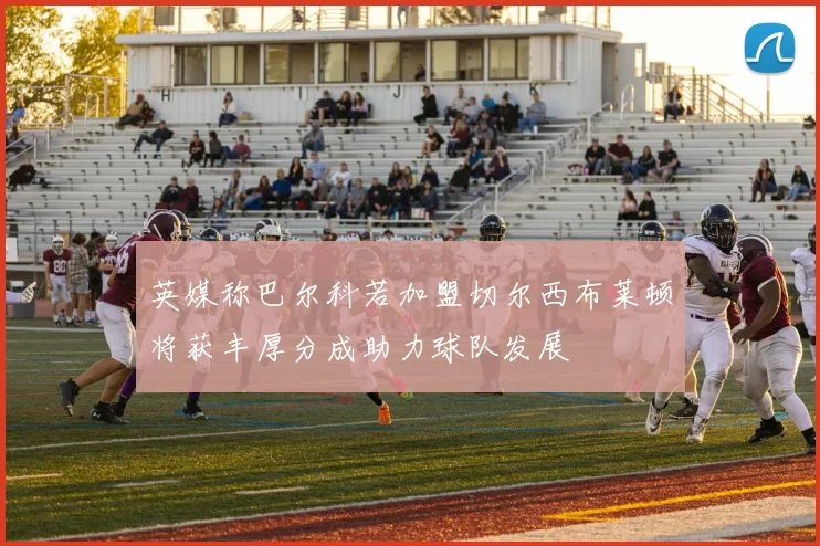 英媒称巴尔科若加盟切尔西布莱顿将获丰厚分成助力球队发展