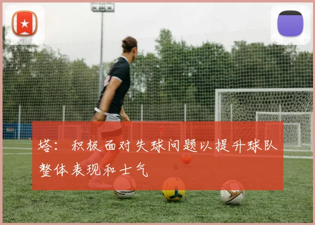 塔：积极面对失球问题以提升球队整体表现和士气