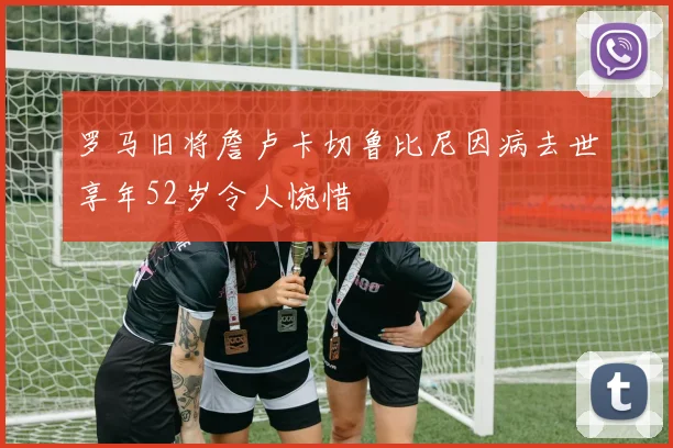 罗马旧将詹卢卡切鲁比尼因病去世享年52岁令人惋惜