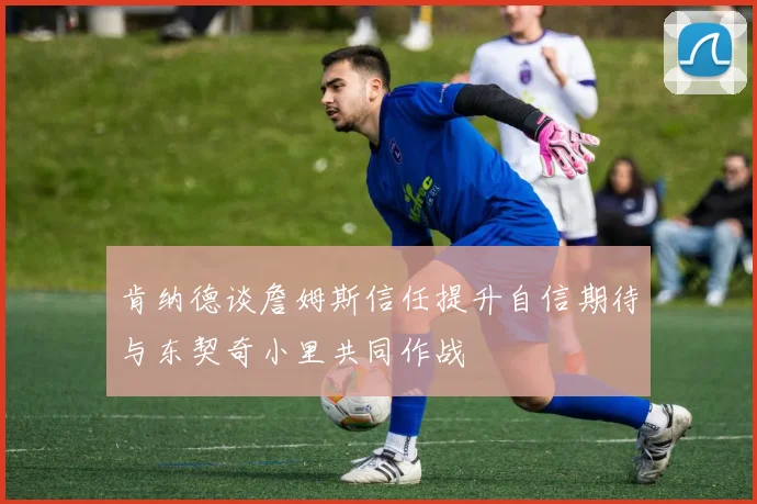 肯纳德谈詹姆斯信任提升自信期待与东契奇小里共同作战