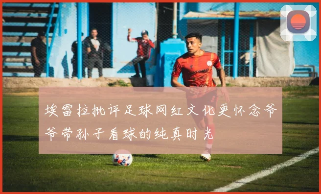 埃雷拉批评足球网红文化更怀念爷爷带孙子看球的纯真时光