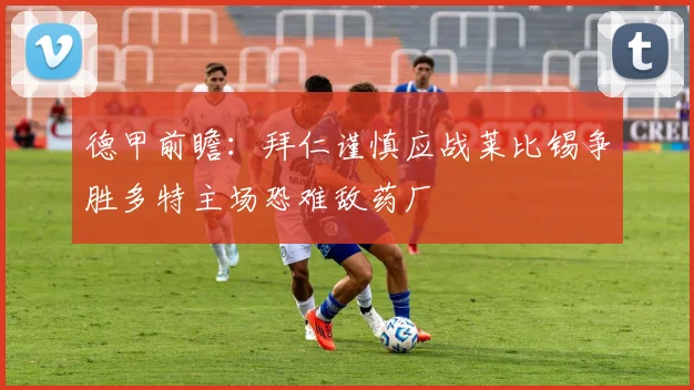 德甲前瞻：拜仁谨慎应战莱比锡争胜多特主场恐难敌药厂