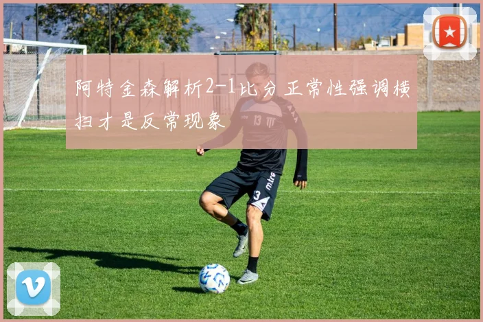 阿特金森解析2-1比分正常性强调横扫才是反常现象