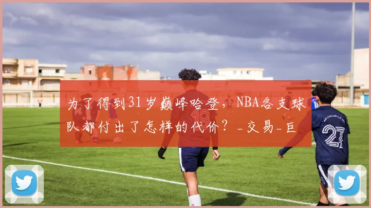 为了得到31岁巅峰哈登，NBA各支球队都付出了怎样的代价？_交易_巨星_休斯顿火箭
