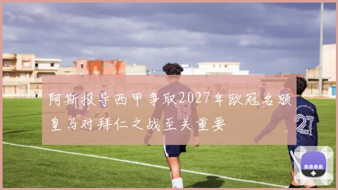 阿斯报导西甲争取2027年欧冠名额皇马对拜仁之战至关重要