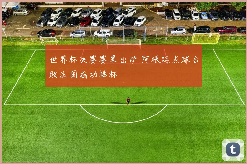 世界杯决赛赛果出炉 阿根廷点球击败法国成功捧杯