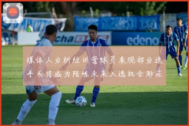 媒体人分析短训营球员表现部分选手或将成为陪练未来入选机会渺茫