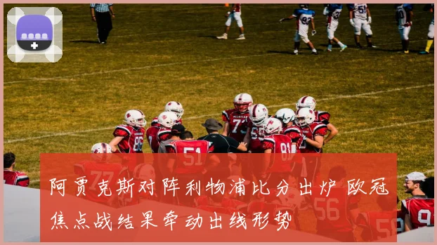 阿贾克斯对阵利物浦比分出炉 欧冠焦点战结果牵动出线形势