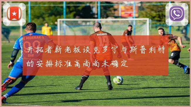 开拓者新老板谈克罗宁与斯普利特的安排标准高尚尚未确定