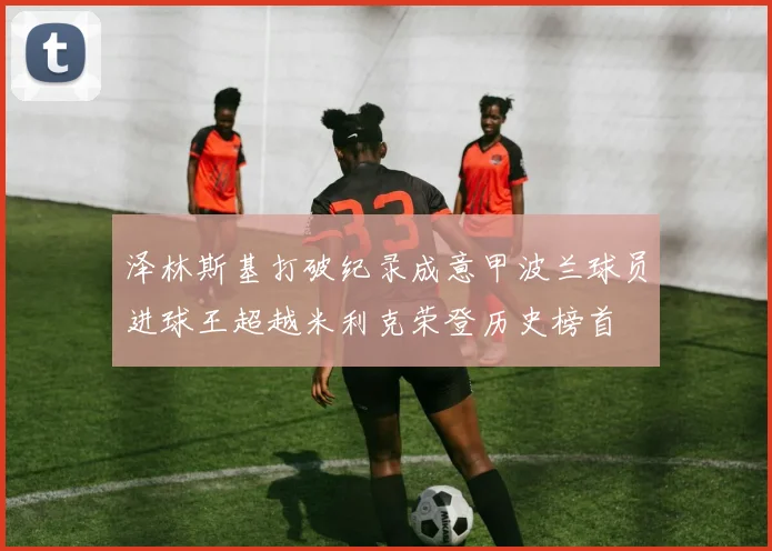 泽林斯基打破纪录成意甲波兰球员进球王超越米利克荣登历史榜首