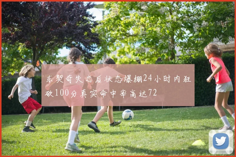东契奇失恋后状态爆棚24小时内狂砍100分真实命中率高达72