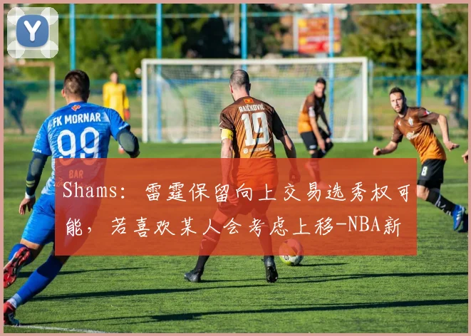 Shams：雷霆保留向上交易选秀权可能，若喜欢某人会考虑上移-NBA新闻