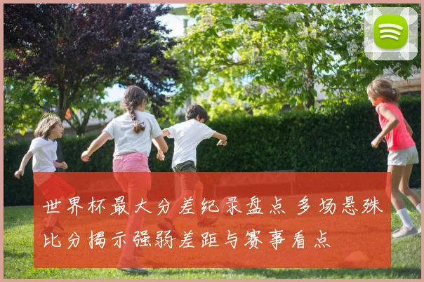 世界杯最大分差纪录盘点 多场悬殊比分揭示强弱差距与赛事看点