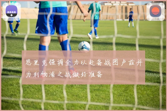 恩里克强调全力以赴备战图卢兹并为利物浦之战做好准备